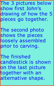 The 3 pictures below show first John’s drawing of how the 5 pieces go together.  The second photo shows the pieces loosely assembled prior to carving.  The finished candlestick is shown on the last picture together with an alternative shape.