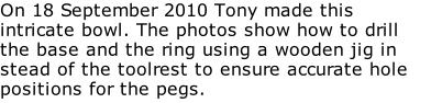 On 18 September 2010 Tony made this intricate bowl. The photos show how to drill the base and the ring using a wooden jig in stead of the toolrest to ensure accurate hole positions for the pegs.
