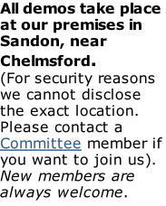 All demos take place at our premises in Sandon, near Chelmsford. (For security reasons we cannot disclose the exact location. Please contact a Committee member if you want to join us). New members are always welcome.