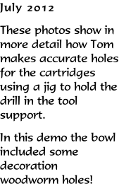 July 2012 These photos show in more detail how Tom makes accurate holes for the cartridges using a jig to hold the drill in the tool support. In this demo the bowl included some decoration woodworm holes!