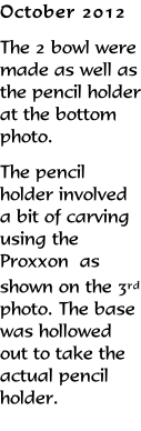 October 2012 The 2 bowl were made as well as the pencil holder at the bottom photo. The pencil holder involved a bit of carving using the Proxxon  as shown on the 3rd photo. The base was hollowed out to take the actual pencil holder.