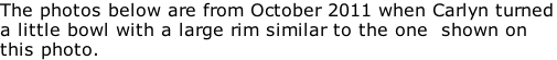 The photos below are from October 2011 when Carlyn turned a little bowl with a large rim similar to the one  shown on this photo.