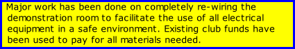 Major work has been done on completely re-wiring the demonstration room to facilitate the use of all electrical equipment in a safe environment. Existing club funds have been used to pay for all materials needed.