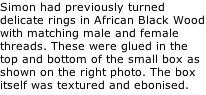 Simon had previously turned delicate rings in African Black Wood with matching male and female threads. These were glued in the top and bottom of the small box as shown on the right photo. The box itself was textured and ebonised.