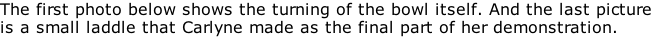 The first photo below shows the turning of the bowl itself. And the last picture is a small laddle that Carlyne made as the final part of her demonstration.